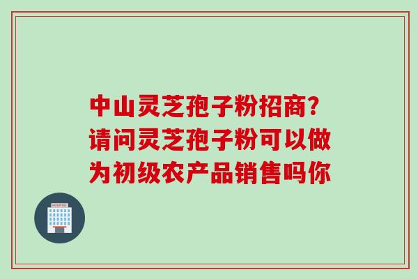 中山灵芝孢子粉招商？请问灵芝孢子粉可以做为初级农产品销售吗你