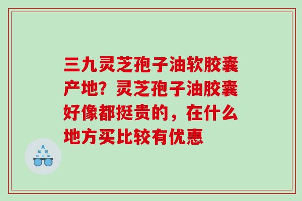 三九灵芝孢子油软胶囊产地？灵芝孢子油胶囊好像都挺贵的，在什么地方买比较有优惠