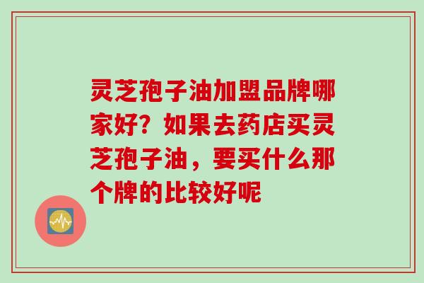 灵芝孢子油加盟品牌哪家好？如果去药店买灵芝孢子油，要买什么那个牌的比较好呢