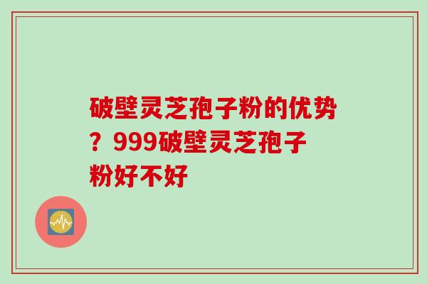 破壁灵芝孢子粉的优势？999破壁灵芝孢子粉好不好