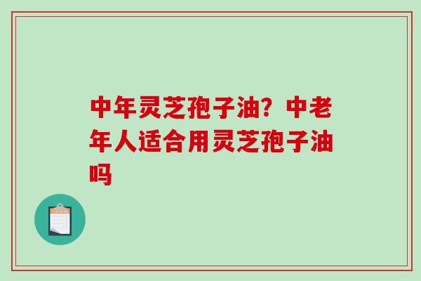 中年灵芝孢子油？中老年人适合用灵芝孢子油吗