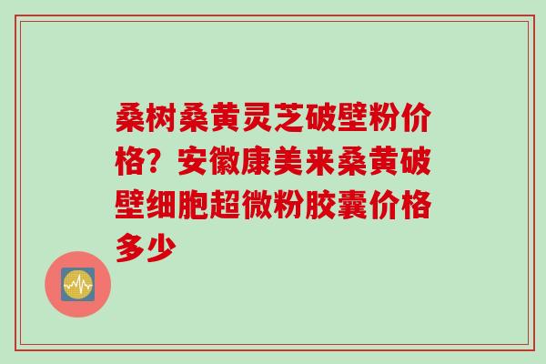 桑树桑黄灵芝破壁粉价格？安徽康美来桑黄破壁细胞超微粉胶囊价格多少