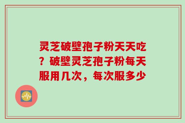 灵芝破壁孢子粉天天吃？破壁灵芝孢子粉每天服用几次，每次服多少