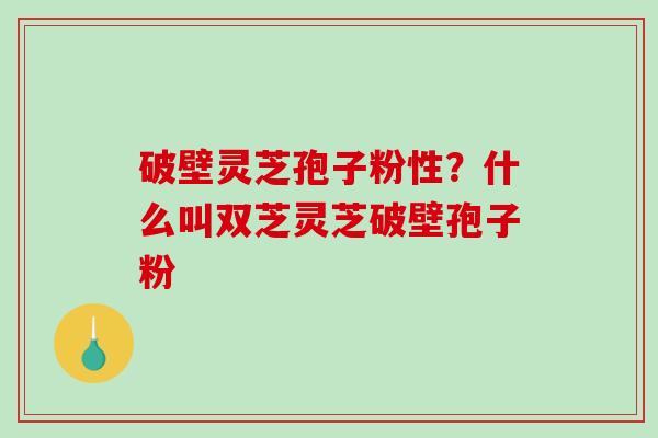 破壁灵芝孢子粉性？什么叫双芝灵芝破壁孢子粉