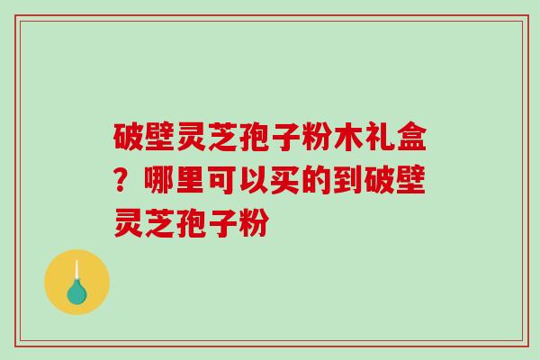 破壁灵芝孢子粉木礼盒？哪里可以买的到破壁灵芝孢子粉