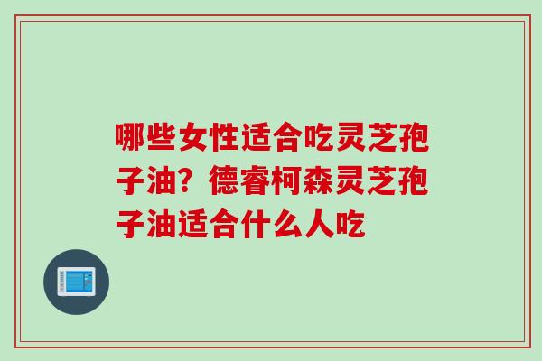 哪些女性适合吃灵芝孢子油？德睿柯森灵芝孢子油适合什么人吃