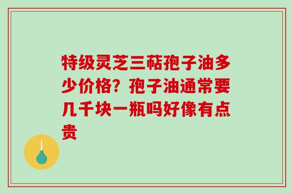 特级灵芝三萜孢子油多少价格？孢子油通常要几千块一瓶吗好像有点贵