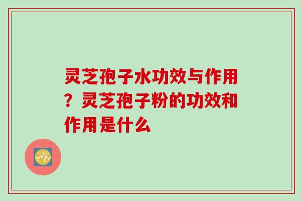 灵芝孢子水功效与作用？灵芝孢子粉的功效和作用是什么