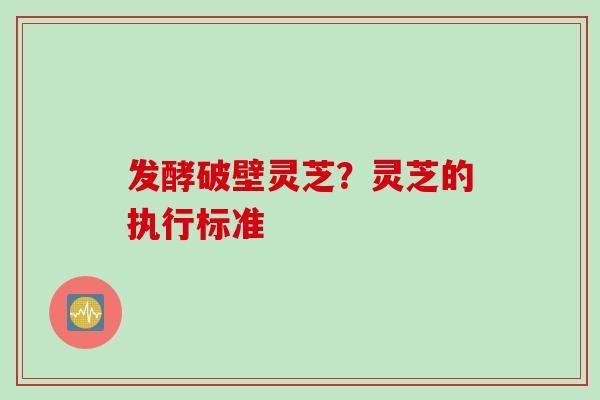 发酵破壁灵芝？灵芝的执行标准
