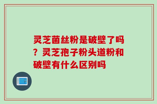 灵芝菌丝粉是破壁了吗？灵芝孢子粉头道粉和破壁有什么区别吗
