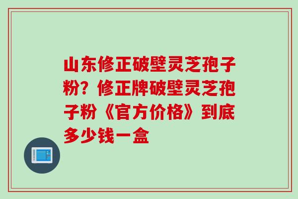 山东修正破壁灵芝孢子粉？修正牌破壁灵芝孢子粉《官方价格》到底多少钱一盒