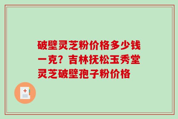 破壁灵芝粉价格多少钱一克？吉林抚松玉秀堂灵芝破壁孢子粉价格