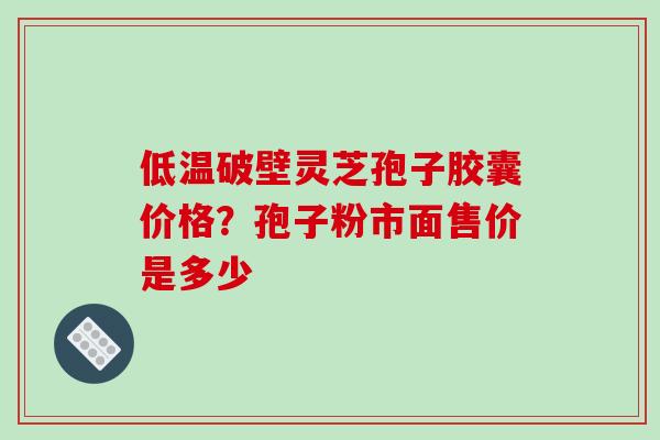 低温破壁灵芝孢子胶囊价格？孢子粉市面售价是多少