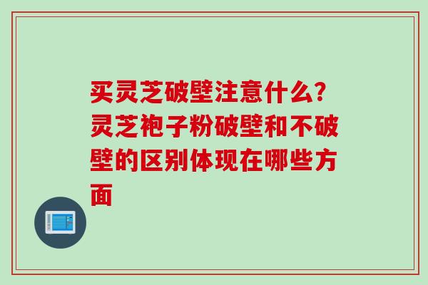 买灵芝破壁注意什么？灵芝袍子粉破壁和不破壁的区别体现在哪些方面