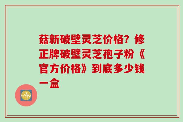 菇新破壁灵芝价格？修正牌破壁灵芝孢子粉《官方价格》到底多少钱一盒