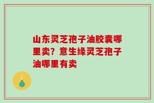 山东灵芝孢子油胶囊哪里卖？意生缘灵芝孢子油哪里有卖