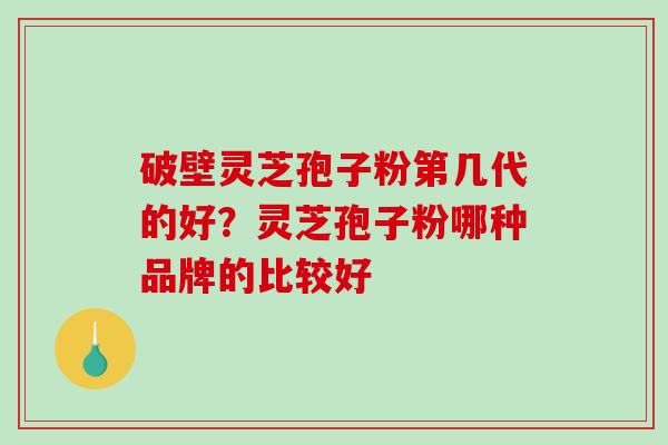 破壁灵芝孢子粉第几代的好？灵芝孢子粉哪种品牌的比较好