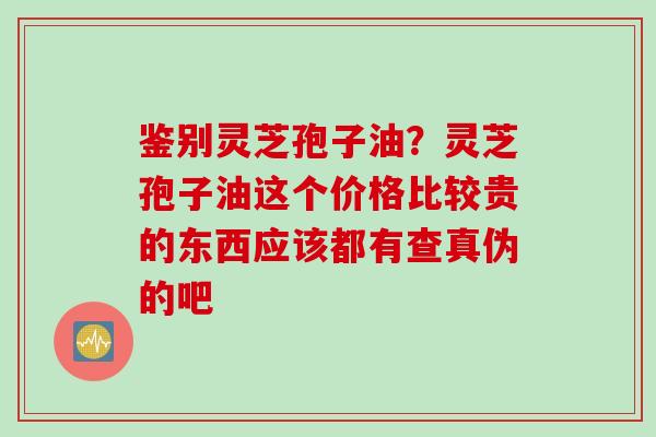 鉴别灵芝孢子油？灵芝孢子油这个价格比较贵的东西应该都有查真伪的吧