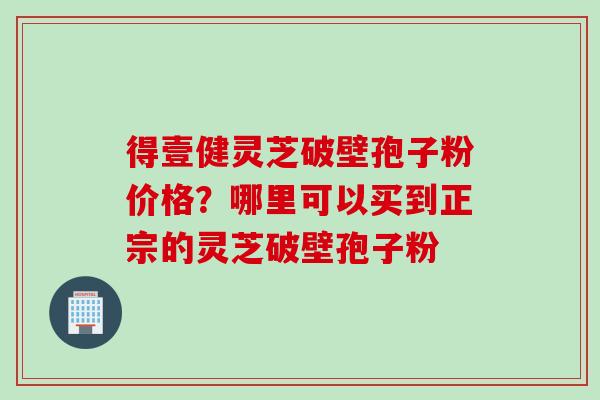 得壹健灵芝破壁孢子粉价格？哪里可以买到正宗的灵芝破壁孢子粉