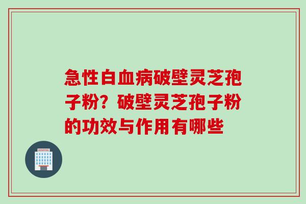 急性白血病破壁灵芝孢子粉？破壁灵芝孢子粉的功效与作用有哪些