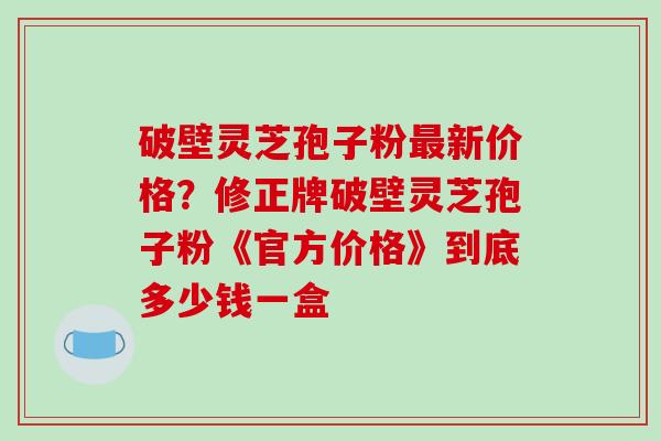 破壁灵芝孢子粉最新价格？修正牌破壁灵芝孢子粉《官方价格》到底多少钱一盒