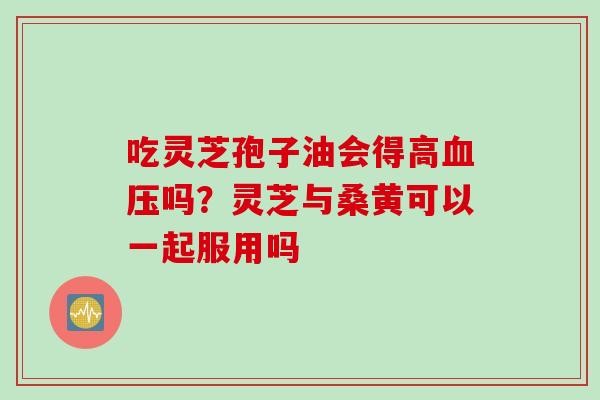 吃灵芝孢子油会得高血压吗？灵芝与桑黄可以一起服用吗