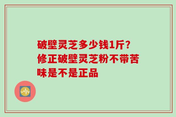 破壁灵芝多少钱1斤？修正破壁灵芝粉不带苦味是不是正品