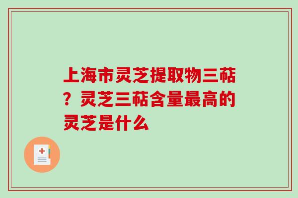 上海市灵芝提取物三萜？灵芝三萜含量最高的灵芝是什么