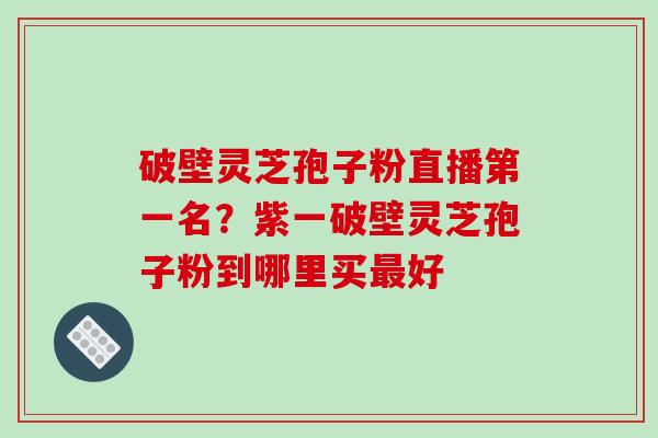 破壁灵芝孢子粉直播第一名？紫一破壁灵芝孢子粉到哪里买最好