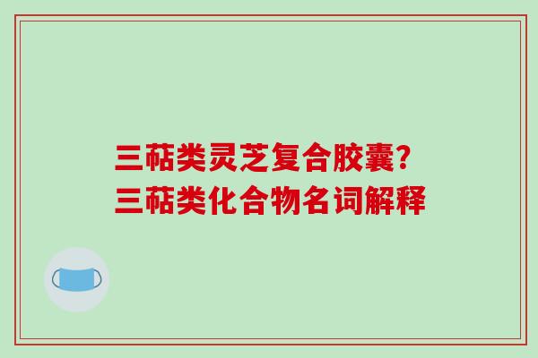 三萜类灵芝复合胶囊？三萜类化合物名词解释