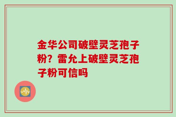 金华公司破壁灵芝孢子粉？雷允上破壁灵芝孢子粉可信吗
