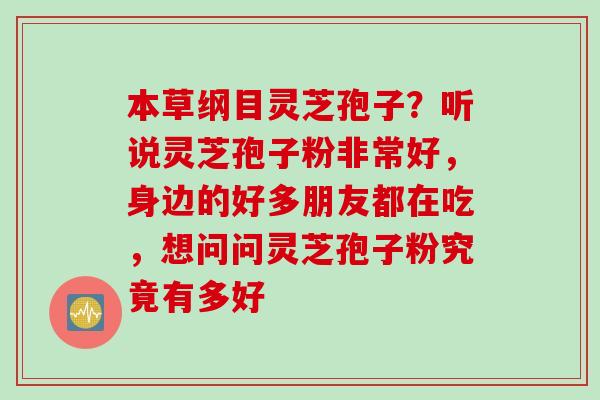 本草纲目灵芝孢子？听说灵芝孢子粉非常好，身边的好多朋友都在吃，想问问灵芝孢子粉究竟有多好
