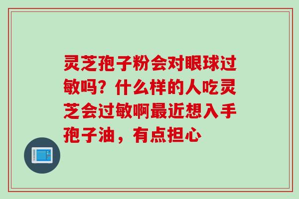 灵芝孢子粉会对眼球吗?什么样的人吃灵芝会啊近想入手孢子油,有点担心 灵芝孢子粉会对眼球吗?什么样的人吃灵芝会啊近想入手孢子油,有点担心