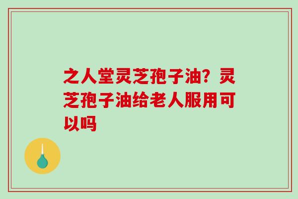 之人堂灵芝孢子油？灵芝孢子油给老人服用可以吗
