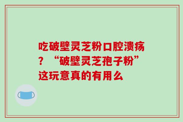 吃破壁灵芝粉口腔溃疡？“破壁灵芝孢子粉”这玩意真的有用么