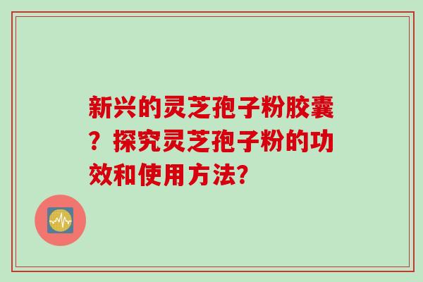 新兴的灵芝孢子粉胶囊？探究灵芝孢子粉的功效和使用方法？