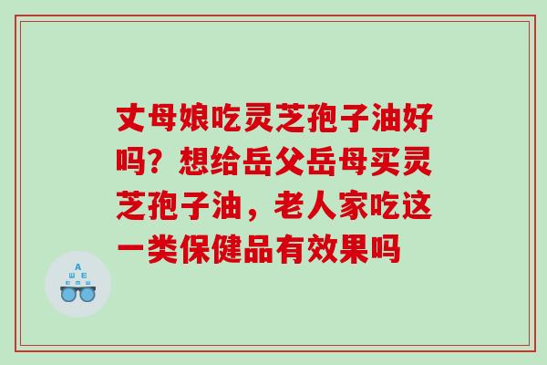 丈母娘吃灵芝孢子油好吗？想给岳父岳母买灵芝孢子油，老人家吃这一类保健品有效果吗