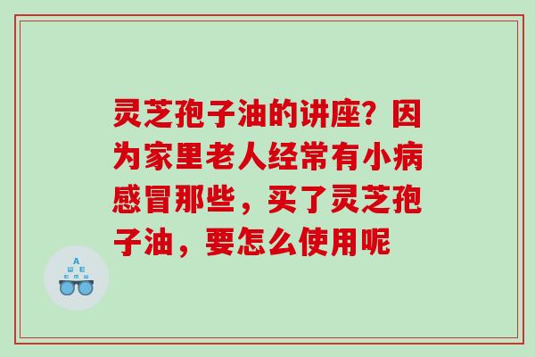 灵芝孢子油的讲座？因为家里老人经常有小病感冒那些，买了灵芝孢子油，要怎么使用呢