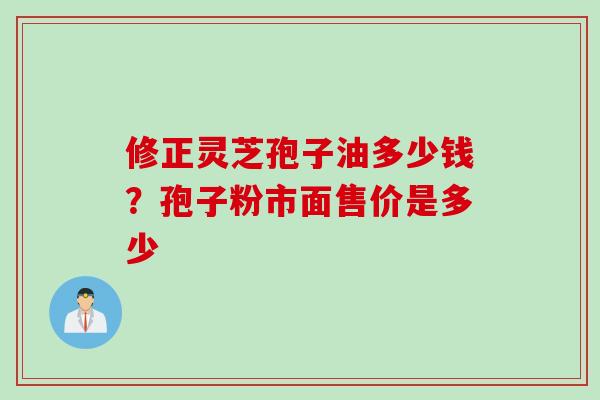 修正灵芝孢子油多少钱？孢子粉市面售价是多少