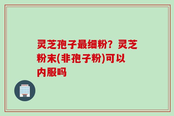 灵芝孢子最细粉？灵芝粉末(非孢子粉)可以内服吗