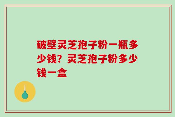 破壁灵芝孢子粉一瓶多少钱？灵芝孢子粉多少钱一盒