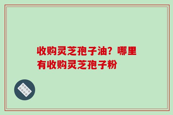收购灵芝孢子油？哪里有收购灵芝孢子粉