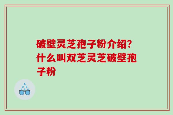 破壁灵芝孢子粉介绍？什么叫双芝灵芝破壁孢子粉