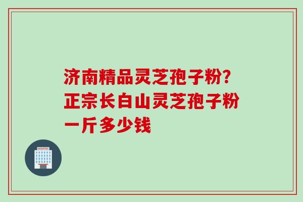 济南精品灵芝孢子粉？正宗长白山灵芝孢子粉一斤多少钱