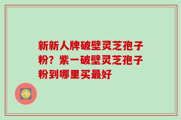 新新人牌破壁灵芝孢子粉？紫一破壁灵芝孢子粉到哪里买最好