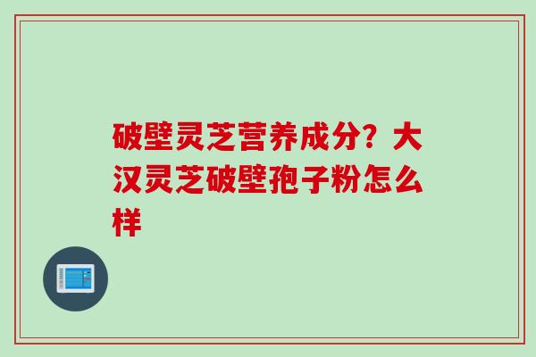 破壁灵芝营养成分？大汉灵芝破壁孢子粉怎么样