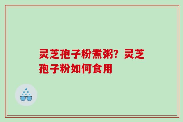 灵芝孢子粉煮粥？灵芝孢子粉如何食用