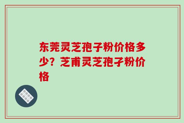 东莞灵芝孢子粉价格多少？芝甫灵芝孢孑粉价格