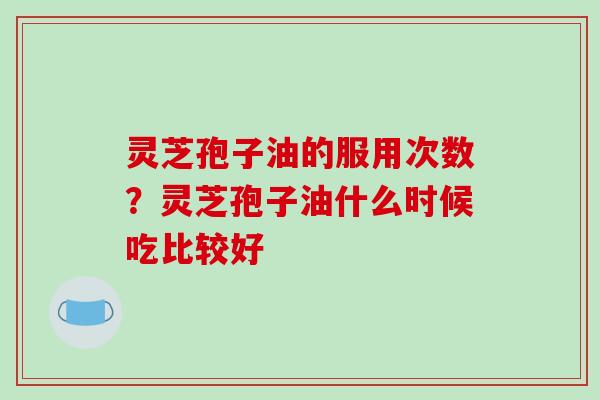 灵芝孢子油的服用次数？灵芝孢子油什么时候吃比较好