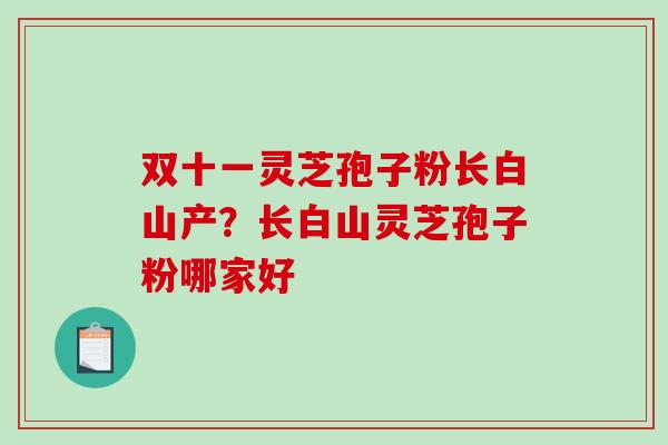 双十一灵芝孢子粉长白山产？长白山灵芝孢子粉哪家好